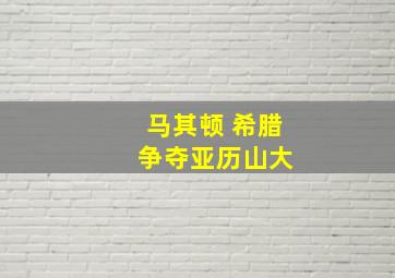 马其顿 希腊 争夺亚历山大